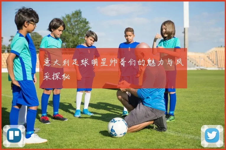 意大利足球明星帅哥们的魅力与风采探秘