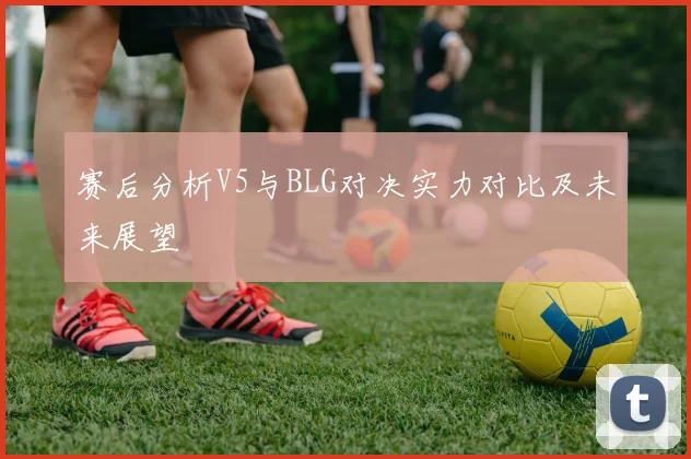 赛后分析V5与BLG对决实力对比及未来展望