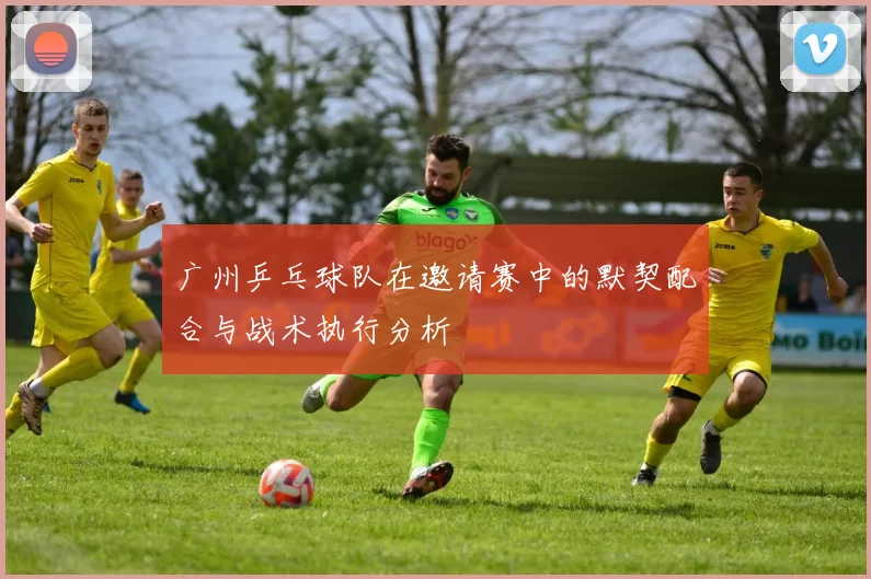 广州乒乓球队在邀请赛中的默契配合与战术执行分析