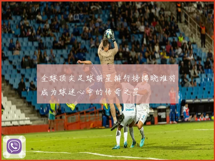 全球顶尖足球明星排行榜揭晓谁将成为球迷心中的传奇之星
