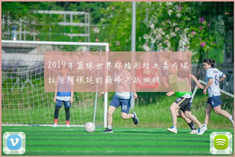 2019年篮球世界杯精彩对决委内瑞拉与阿根廷的巅峰之战回顾
