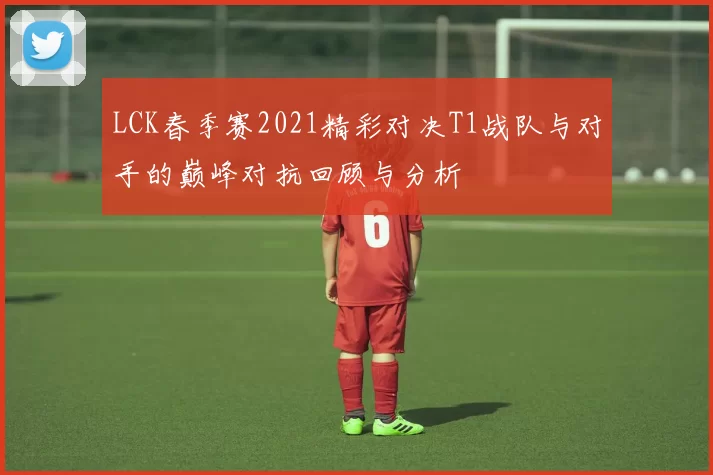 LCK春季赛2021精彩对决T1战队与对手的巅峰对抗回顾与分析
