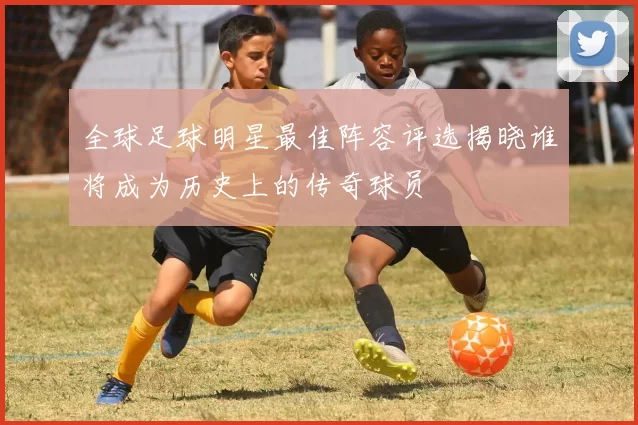 全球足球明星最佳阵容评选揭晓谁将成为历史上的传奇球员