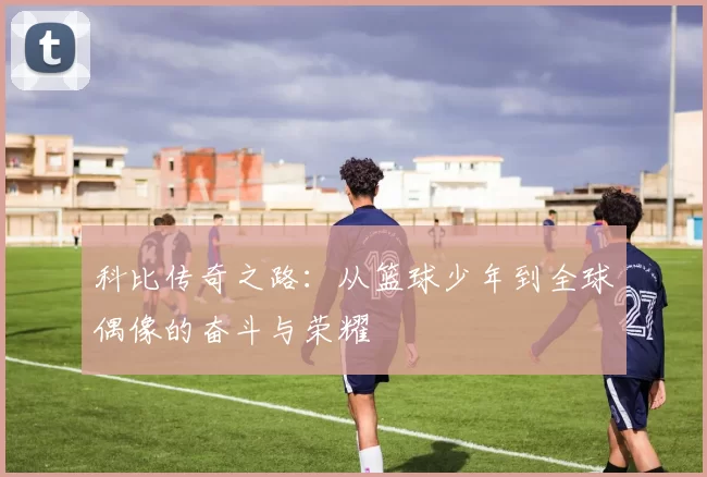 科比传奇之路：从篮球少年到全球偶像的奋斗与荣耀