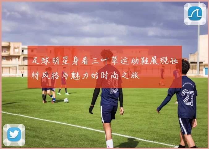 足球明星身着三叶草运动鞋展现独特风格与魅力的时尚之旅