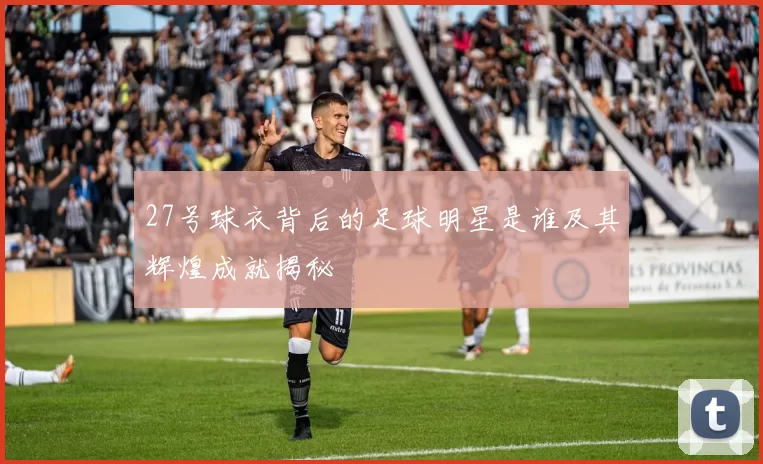 27号球衣背后的足球明星是谁及其辉煌成就揭秘