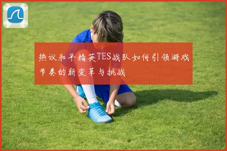 热议和平精英TES战队如何引领游戏节奏的新变革与挑战