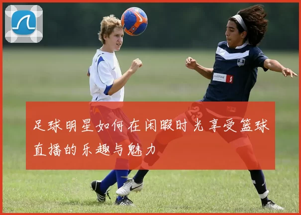 足球明星如何在闲暇时光享受篮球直播的乐趣与魅力