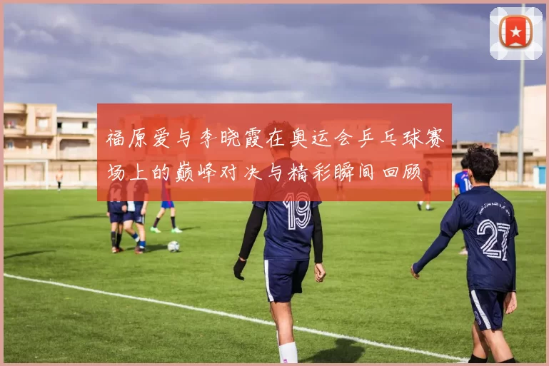 福原爱与李晓霞在奥运会乒乓球赛场上的巅峰对决与精彩瞬间回顾