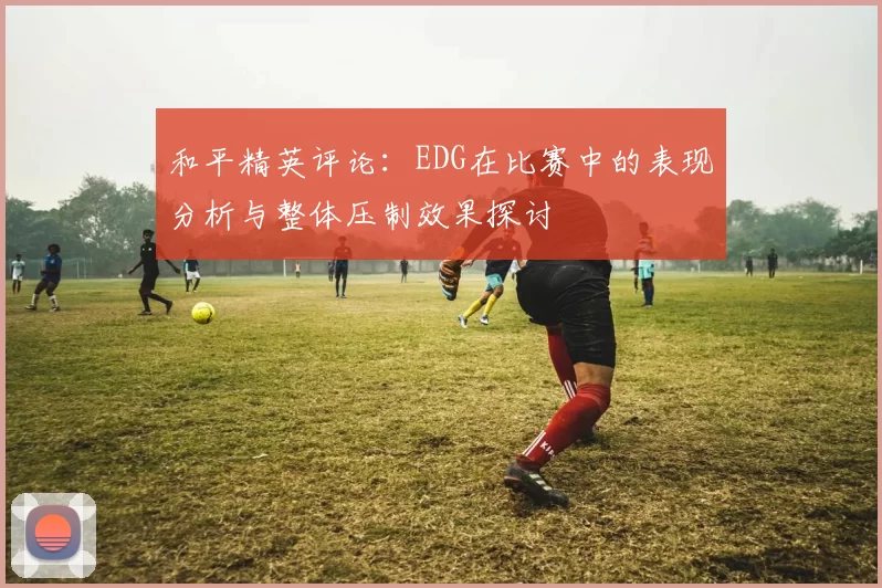 和平精英评论：EDG在比赛中的表现分析与整体压制效果探讨