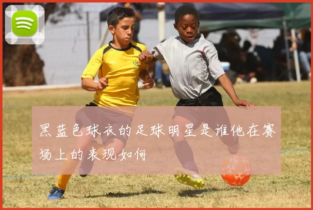 黑蓝色球衣的足球明星是谁他在赛场上的表现如何