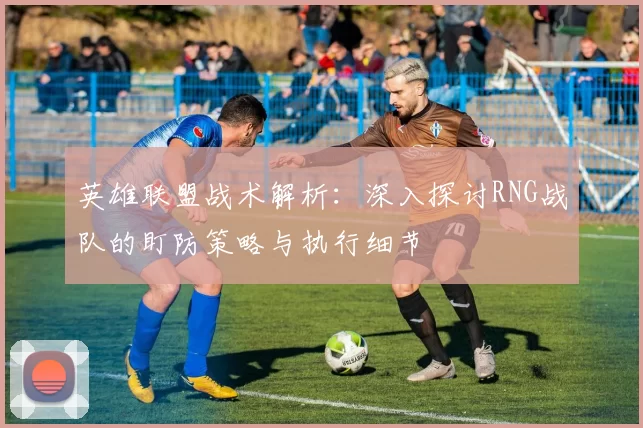 英雄联盟战术解析：深入探讨RNG战队的盯防策略与执行细节