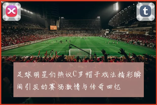 足球明星们热议C罗帽子戏法精彩瞬间引发的赛场激情与传奇回忆