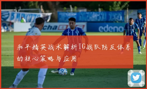 和平精英战术解析IG战队防反体系的核心策略与应用