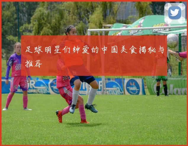 足球明星们钟爱的中国美食揭秘与推荐